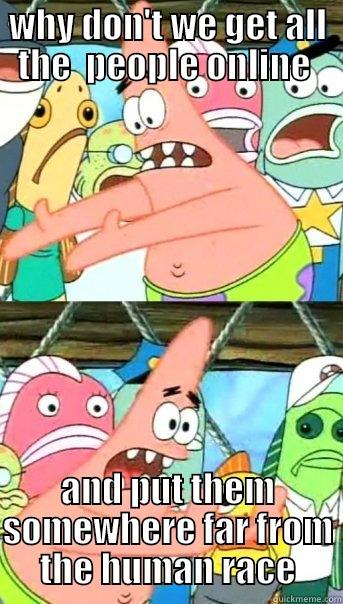 WHY DON'T WE GET ALL THE  PEOPLE ONLINE  AND PUT THEM SOMEWHERE FAR FROM THE HUMAN RACE Push it somewhere else Patrick