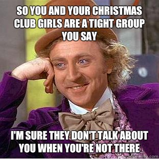 So you and your christmas club girls are a tight group you say I'm sure they don't talk about you when you're not there  Condescending Wonka
