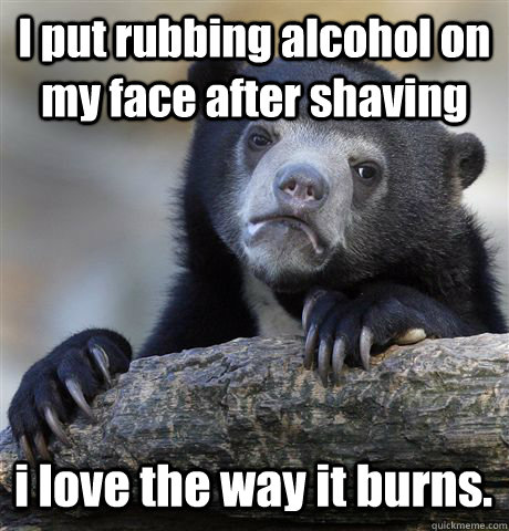 I put rubbing alcohol on my face after shaving i love the way it burns.  Confession Bear