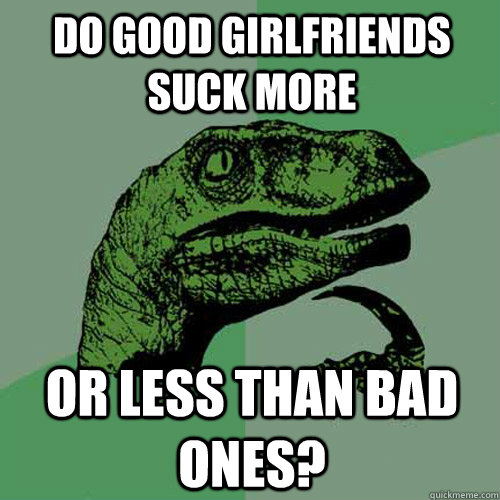 Do good girlfriends suck more or less than bad ones? - Do good girlfriends suck more or less than bad ones?  Philosoraptor