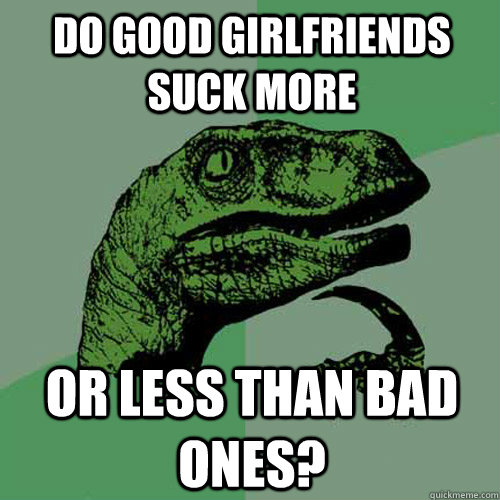 Do good girlfriends suck more or less than bad ones?  Philosoraptor