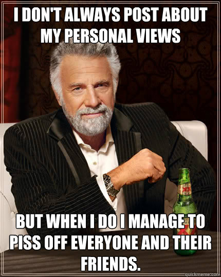 I don't always post about my personal views  but when i do i manage to piss off everyone and their friends. - I don't always post about my personal views  but when i do i manage to piss off everyone and their friends.  Stay thirsty my friends