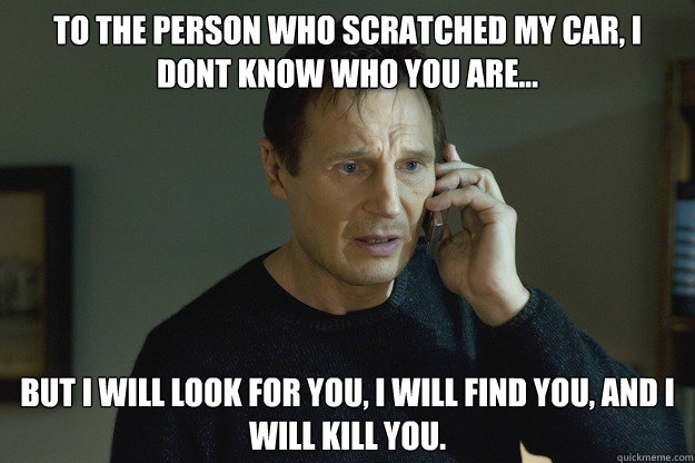 To the person who scratched my car, I dont know who you are... But I will look for you, I will find you, and I will kill you.  Taken Liam Neeson