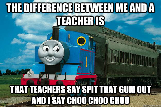 The difference between me and a teacher is  that teachers say spit that gum out and I say choo choo choo  Thomas the Tank Engine