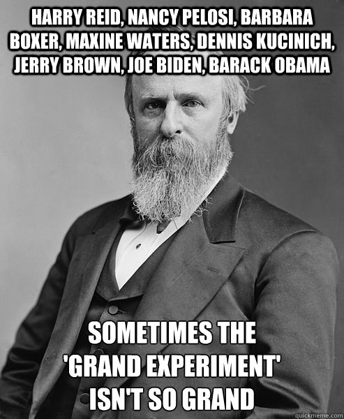 HARRY REID, NANCY PELOSI, BARBARA BOXER, MAXINE WATERS, DENNIS KUCINICH, JERRY BROWN, JOE BIDEN, BARACK OBAMA SOMETIMES THE
'GRAND EXPERIMENT'
ISN'T SO GRAND  hip rutherford b hayes