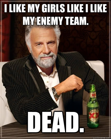 I like my girls like I like my enemy team. Dead.  The Most Interesting Man In The World