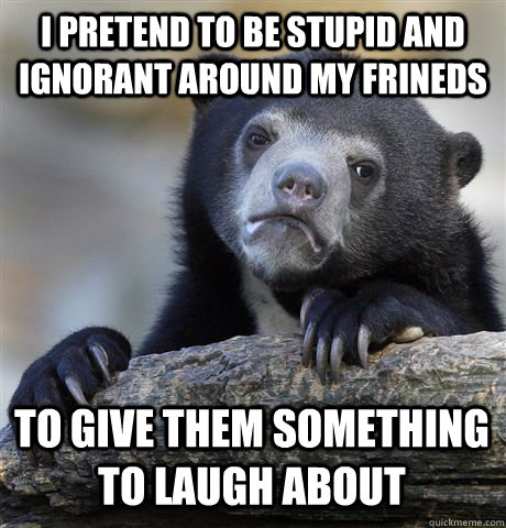 I PRETEND TO BE STUPID AND IGNORANT AROUND MY FRINEDS TO GIVE THEM SOMETHING TO LAUGH ABOUT  Confession Bear