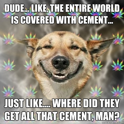 Dude... like, the entire world is covered with cement... Just like.... where did they get all that cement, man?  Stoner Dog