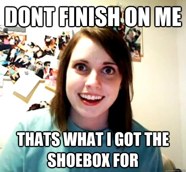 dont finish on me  Thats what i got the shoebox for  Overly Attached Girlfriend