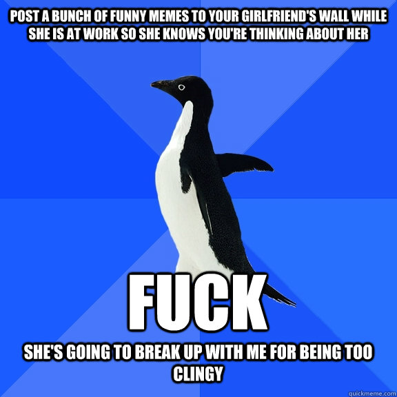 Post a bunch of funny memes to your girlfriend's wall while she is at work so she knows you're thinking about her Fuck She's going to break up with me for being too clingy  Socially Awkward Penguin