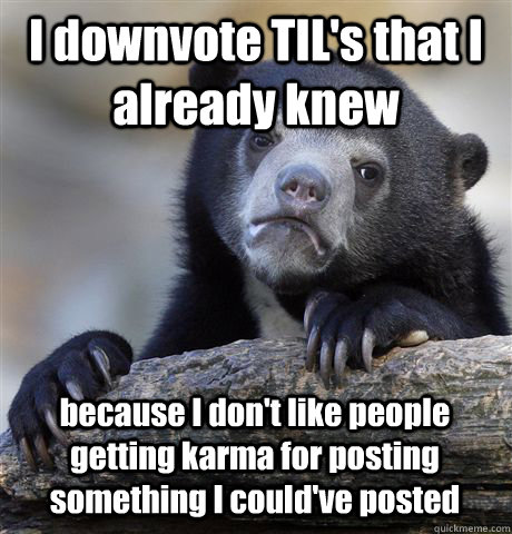 I downvote TIL's that I already knew because I don't like people getting karma for posting something I could've posted  Confession Bear