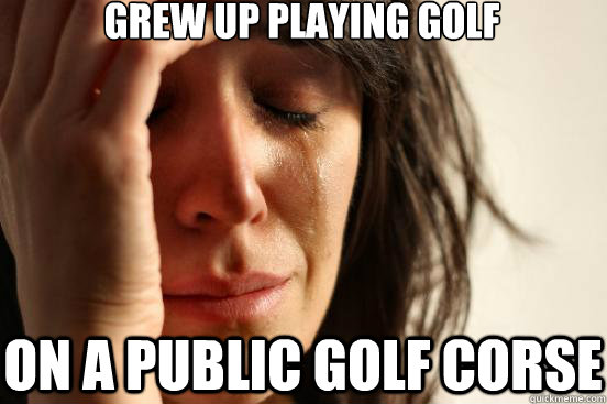 Grew up playing golf on a public golf corse  First World Problems