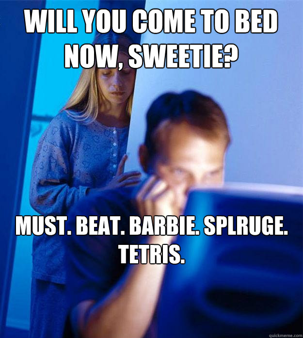 Will you come to bed now, sweetie? Must. beat. barbie. splruge. tetris.  Redditors Wife