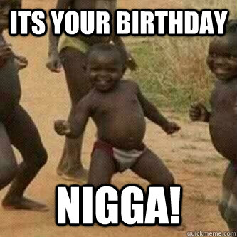 Its your birthday nigga!  Its friday niggas