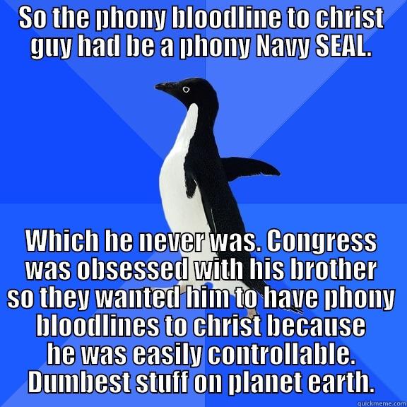SO THE PHONY BLOODLINE TO CHRIST GUY HAD BE A PHONY NAVY SEAL. WHICH HE NEVER WAS. CONGRESS WAS OBSESSED WITH HIS BROTHER SO THEY WANTED HIM TO HAVE PHONY BLOODLINES TO CHRIST BECAUSE HE WAS EASILY CONTROLLABLE. DUMBEST STUFF ON PLANET EARTH. Socially Awkward Penguin