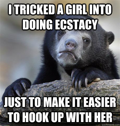 I tricked a girl into doing ecstacy Just to make it easier to hook up with her  Confession Bear