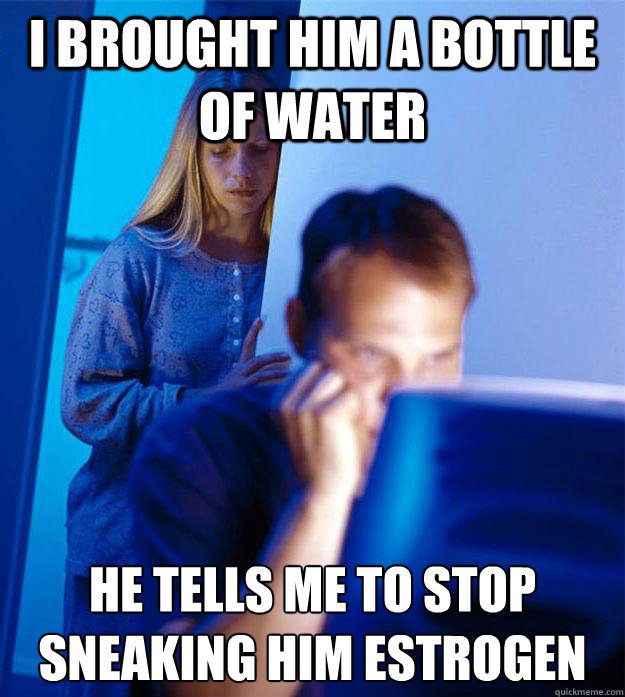 I brought him a bottle of water He tells me to stop sneaking him estrogen - I brought him a bottle of water He tells me to stop sneaking him estrogen  Redditors Wife
