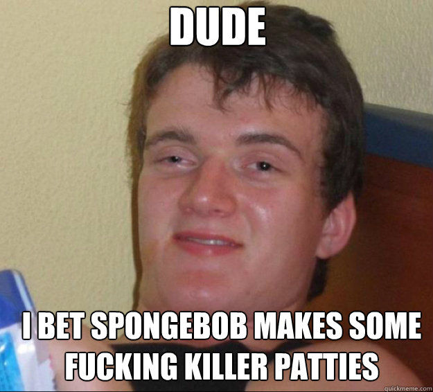 Dude I bet spongebob makes some fucking killer patties  10guy