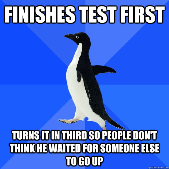 Finishes test first turns it in Third so people don't think he waited for someone else to go up  Socially Awkward Penguin