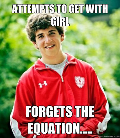 Attempts to get with girl forgets the equation.....  