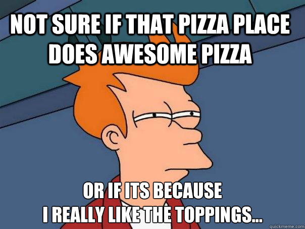 Not sure if that pizza place does awesome pizza Or if its because 
I really like the toppings...  Futurama Fry