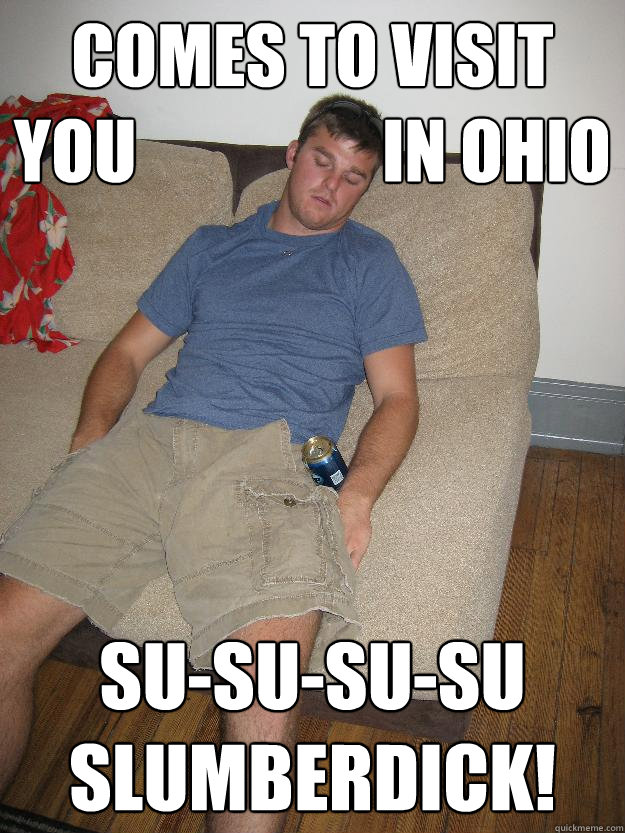 Comes to visit       you                  in Ohio Su-Su-su-su
slumberdick!  
