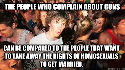 The People who complain about guns can be compared to the people that want to take away the rights of Homosexuals to get married.  Sudden Clarity Clarence