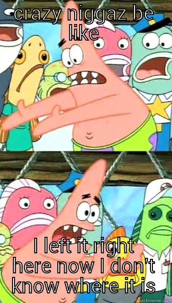 CRAZY NIGGAZ BE LIKE I LEFT IT RIGHT HERE NOW I DON'T KNOW WHERE IT IS Push it somewhere else Patrick