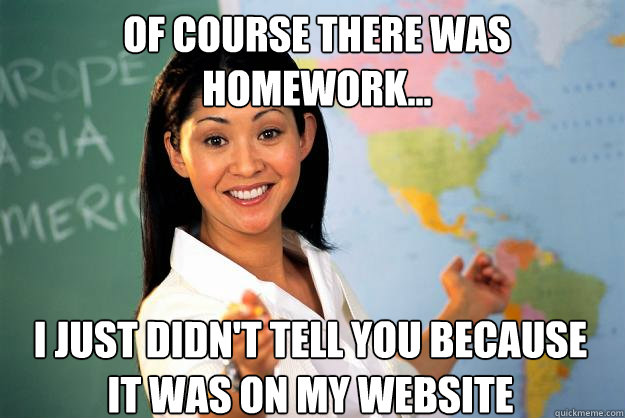 OF COURSE THERE WAS HOMEWORK... I just didn't tell you because it was on my website   Unhelpful High School Teacher