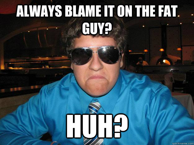 Always blame it on the fat guy? Huh?  