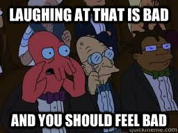 laughing at that is bad and you should feel bad  Zoidberg