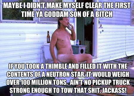 maybe i didn't make myself clear the first time ya goddam son of a bitch if you took a thimble and filled it with the contents of a neutron star, it would weigh over 100 million tons.  Ain't no pickup truck strong enough to tow that shit, jackass!  