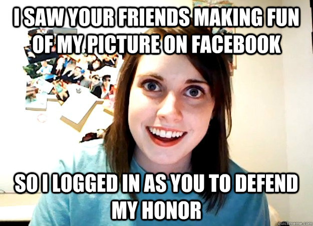 I saw your friends making fun of my picture on facebook So I logged in as you to defend my honor  Overly Attached Girlfriend