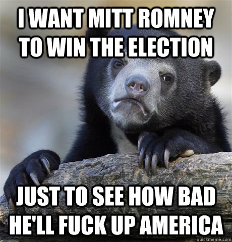 I want Mitt Romney to win the election just to see how bad he'll fuck up america  Confession Bear