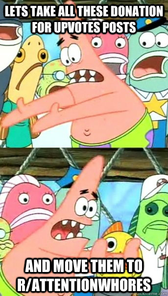 Lets take all these donation for upvotes posts and move them to r/attentionwhores  Push it somewhere else Patrick