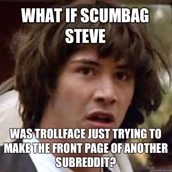 what if Scumbag Steve Was trollface just trying to make the front page of another subreddit?  conspiracy keanu