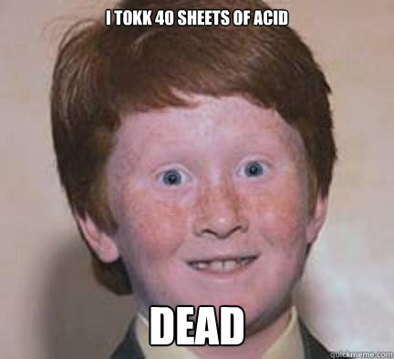i tokk 40 sheets of acid dead  Over Confident Ginger