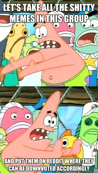 Let's take all the shitty memes in this group and put them on reddit where they can be downvoted accordingly  Push it somewhere else Patrick