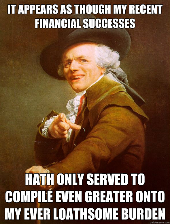 it appears as though my recent financial successes hath only served to compile even greater onto my ever loathsome burden  Joseph Ducreux