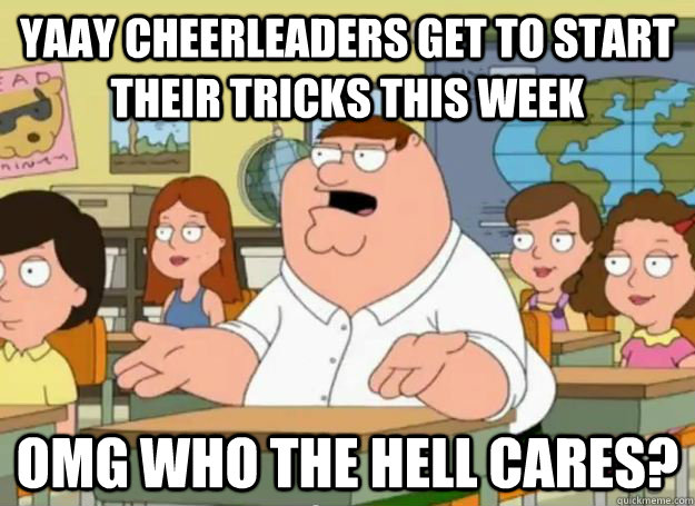 yaay cheerleaders get to start their tricks this week OMG who the hell cares?  Peter Griffin Oh my god who the hell cares