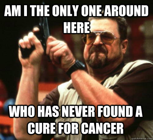 Am i the only one around here Who has never found a cure for cancer  Am I The Only One Around Here