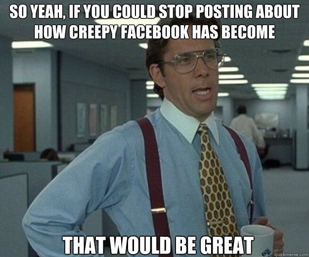 So yeah, if you could stop posting about how creepy facebook has become THAT WOULD BE GREAT  that would be great