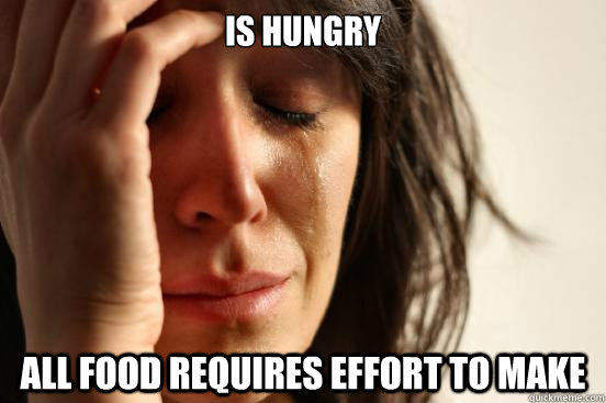 IS HUNGRY all food requires effort to make  First World Problems