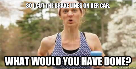 So I cut the brake lines on her car. What would you have done?  Gayle Waters-Waters