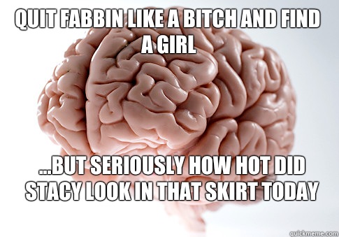 Quit fabbin like a bitch and find a girl ...but seriously how hot did Stacy look in that skirt today   Scumbag Brain