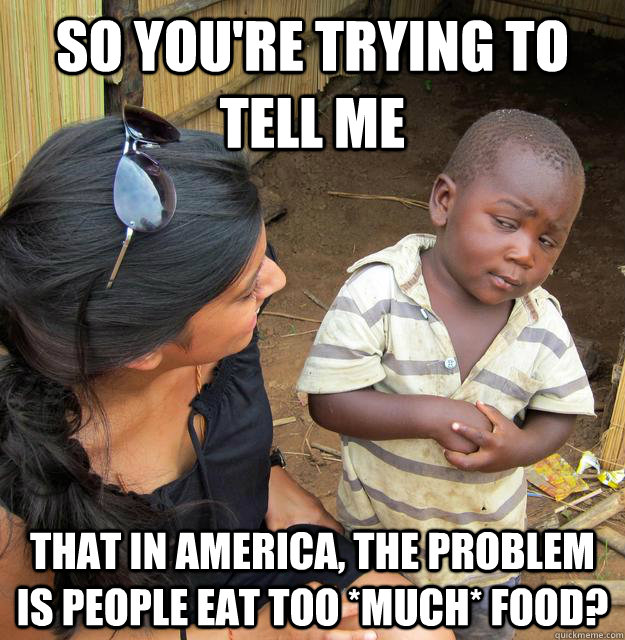 So you're trying to tell me That in america, the problem is people eat too *MUCH* food? - So you're trying to tell me That in america, the problem is people eat too *MUCH* food?  Skeptical African Kid