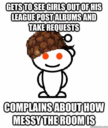 gets to see girls out of his league post albums and take requests complains about how messy the room is - gets to see girls out of his league post albums and take requests complains about how messy the room is  Scumbag Redditor