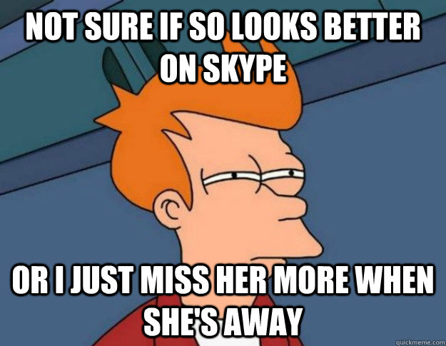 Not sure if SO looks better on Skype Or I just miss her more when she's away  NOT SURE IF IM HUNGRY or JUST BORED