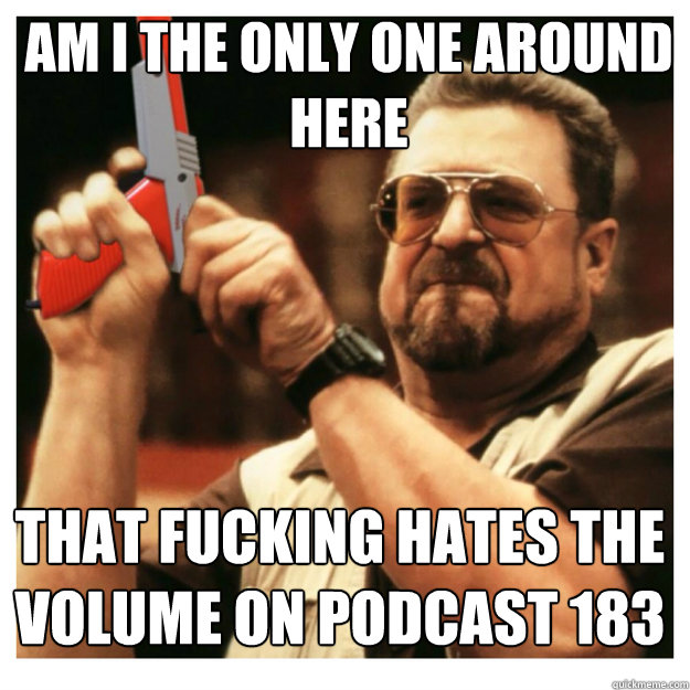 am i the only one around here That fucking hates the volume on podcast 183  