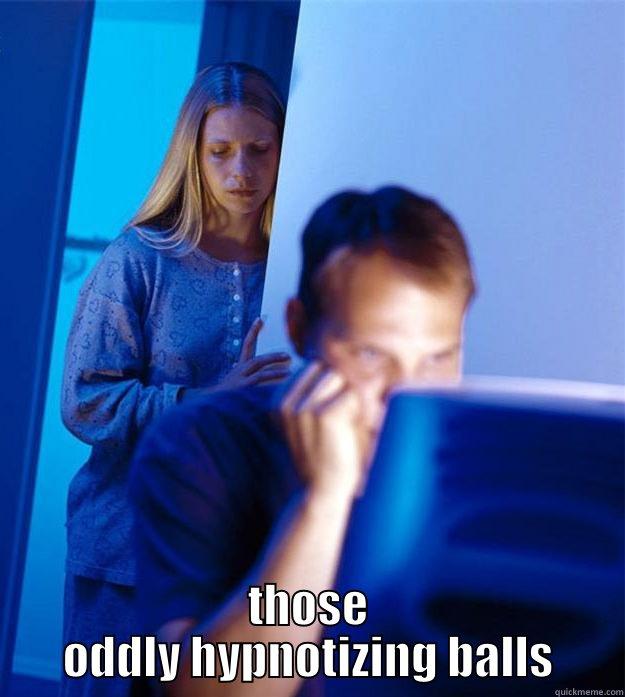 please stop looking at his balls  -  THOSE ODDLY HYPNOTIZING BALLS Redditors Wife